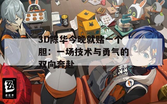 3D陈华今晚就赌一个胆：一场技术与勇气的双向奔赴