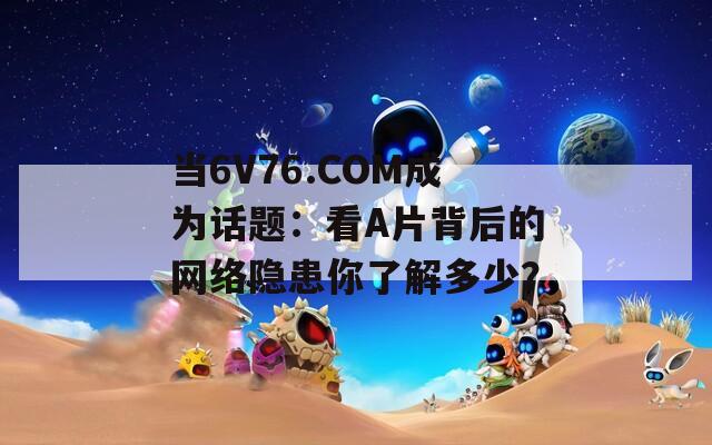 当6V76.COM成为话题：看A片背后的网络隐患你了解多少？