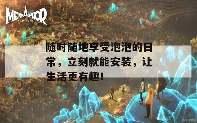 随时随地享受泡泡的日常，立刻就能安装，让生活更有趣！