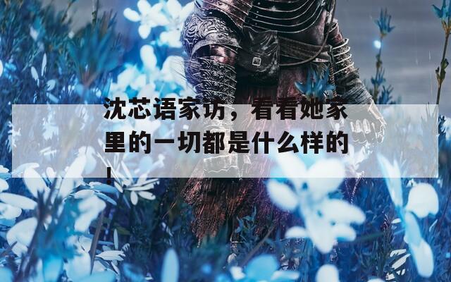 沈芯语家访，看看她家里的一切都是什么样的！
