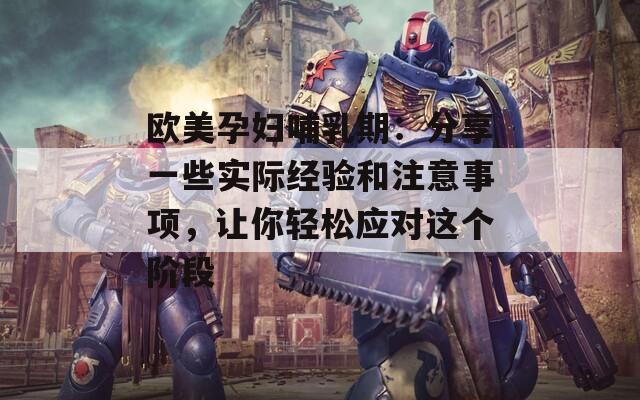 欧美孕妇哺乳期：分享一些实际经验和注意事项，让你轻松应对这个阶段