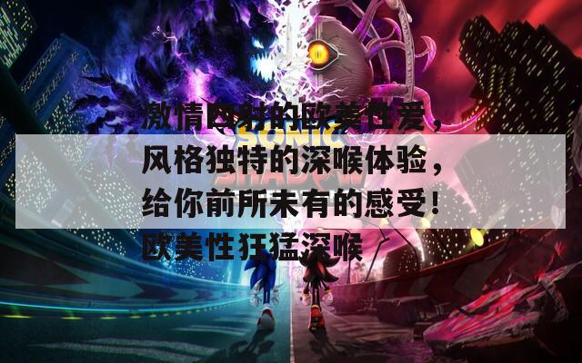 激情四射的欧美性爱，风格独特的深喉体验，给你前所未有的感受！欧美性狂猛深喉