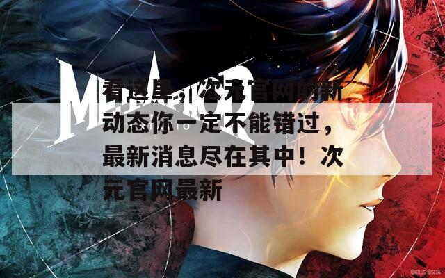 看这里，次元官网的新动态你一定不能错过，最新消息尽在其中！次元官网最新