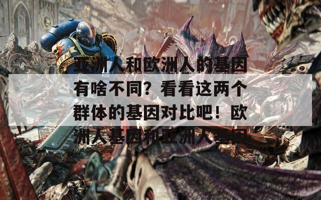 亚洲人和欧洲人的基因有啥不同？看看这两个群体的基因对比吧！欧洲人基因和亚洲人基因