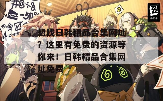 想找日韩精品合集网址？这里有免费的资源等你来！日韩精品合集网址免费