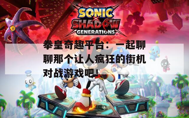 拳皇奇趣平台：一起聊聊那个让人疯狂的街机对战游戏吧！