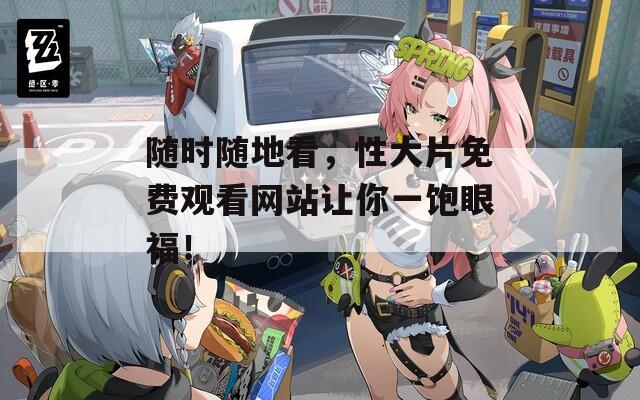 随时随地看，性大片免费观看网站让你一饱眼福！