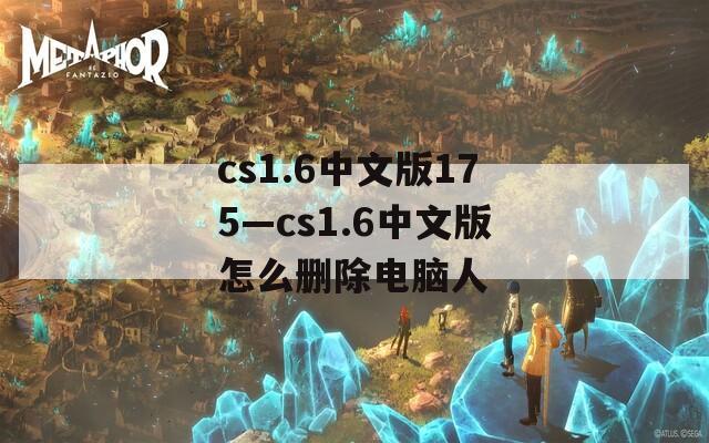 cs1.6中文版175—cs1.6中文版怎么删除电脑人