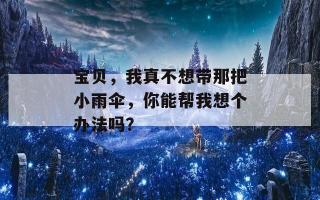 宝贝，我真不想带那把小雨伞，你能帮我想个办法吗？