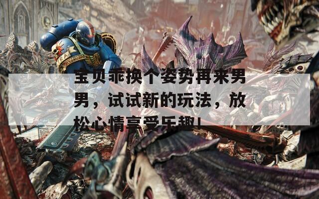 宝贝乖换个姿势再来男男，试试新的玩法，放松心情享受乐趣！