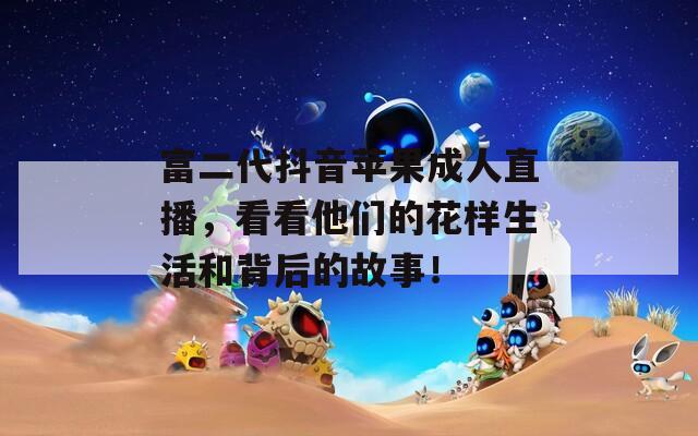富二代抖音苹果成人直播，看看他们的花样生活和背后的故事！