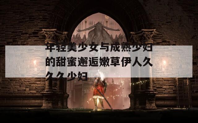 年轻美少女与成熟少妇的甜蜜邂逅嫩草伊人久久久少妇