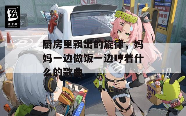 厨房里飘出的旋律，妈妈一边做饭一边哼着什么的歌曲