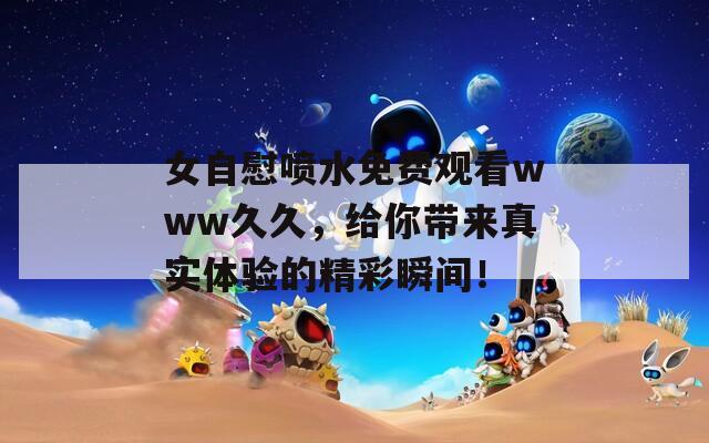女自慰喷水免费观看www久久，给你带来真实体验的精彩瞬间！