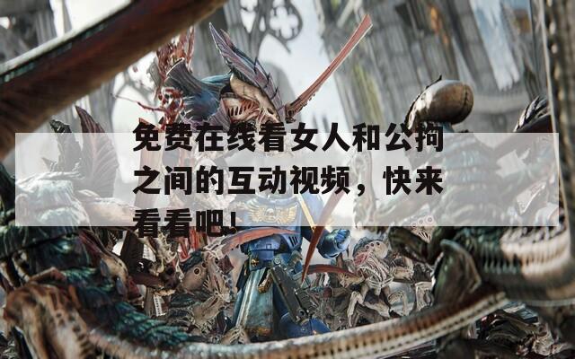 免费在线看女人和公拘之间的互动视频，快来看看吧！