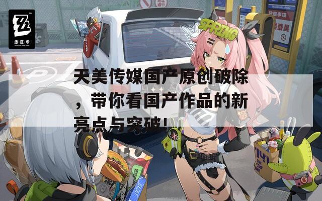 天美传媒国产原创破除，带你看国产作品的新亮点与突破！