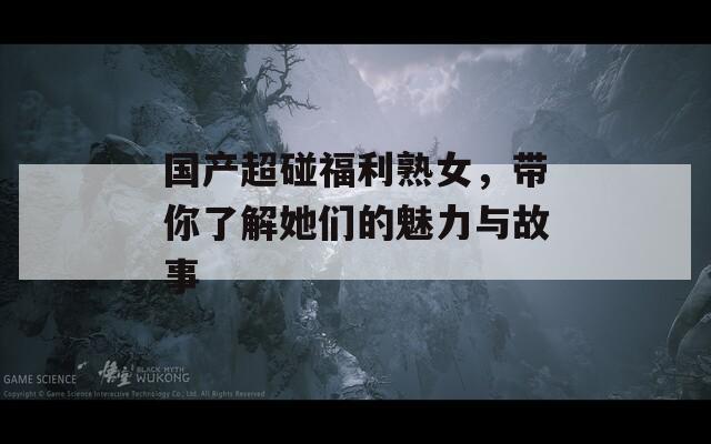 国产超碰福利熟女，带你了解她们的魅力与故事