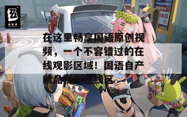 在这里畅享国语原创视频，一个不容错过的在线观影区域！国语自产精品视频在线区