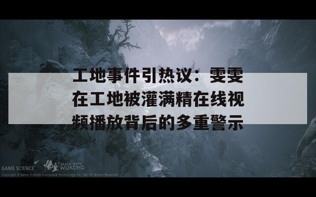工地事件引热议：雯雯在工地被灌满精在线视频播放背后的多重警示