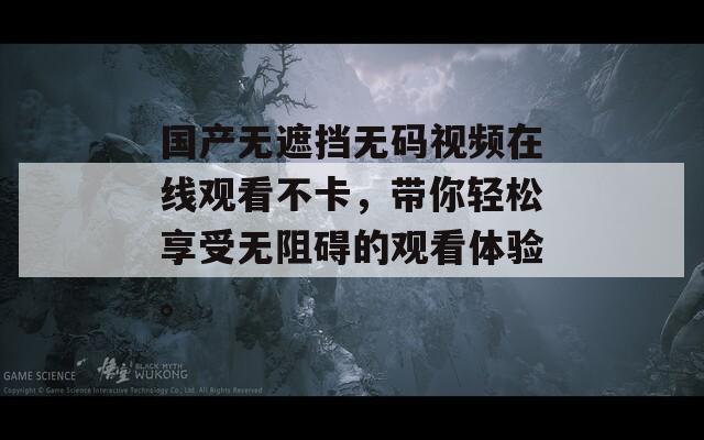 国产无遮挡无码视频在线观看不卡，带你轻松享受无阻碍的观看体验。