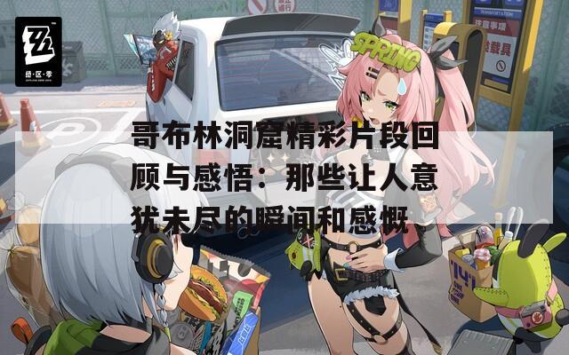 哥布林洞窟精彩片段回顾与感悟：那些让人意犹未尽的瞬间和感慨