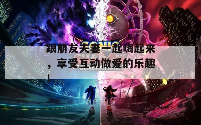 跟朋友夫妻一起嗨起来，享受互动做爱的乐趣！