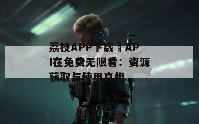 荔枝APP下载汅API在免费无限看：资源获取与使用真相