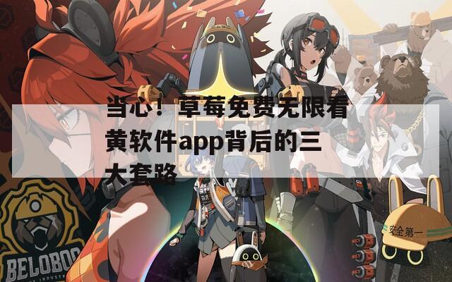 当心！草莓免费无限看黄软件app背后的三大套路