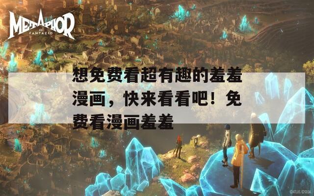 想免费看超有趣的羞羞漫画，快来看看吧！免费看漫画羞羞