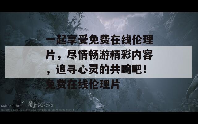 一起享受免费在线伦理片，尽情畅游精彩内容，追寻心灵的共鸣吧！免费在线伦理片