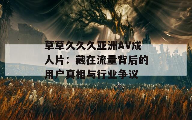 草草久久久亚洲AV成人片：藏在流量背后的用户真相与行业争议