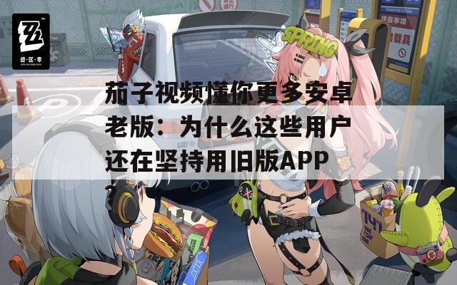 茄子视频懂你更多安卓老版：为什么这些用户还在坚持用旧版APP？
