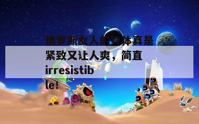 俄罗斯女人的身体真是紧致又让人爽，简直 irresistible！
