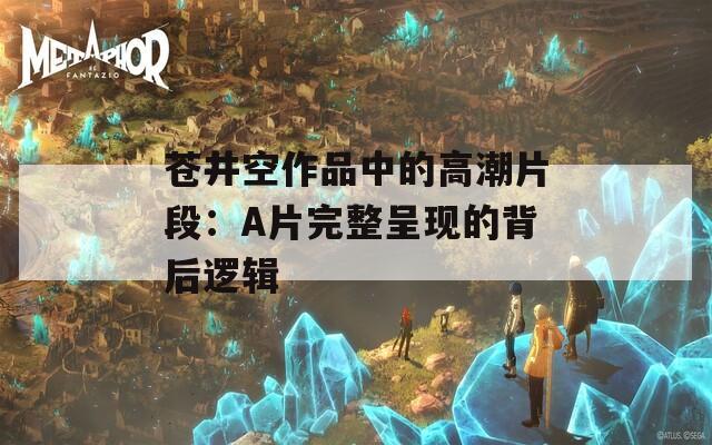 苍井空作品中的高潮片段：A片完整呈现的背后逻辑