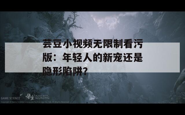 芸豆小视频无限制看污版：年轻人的新宠还是隐形陷阱？