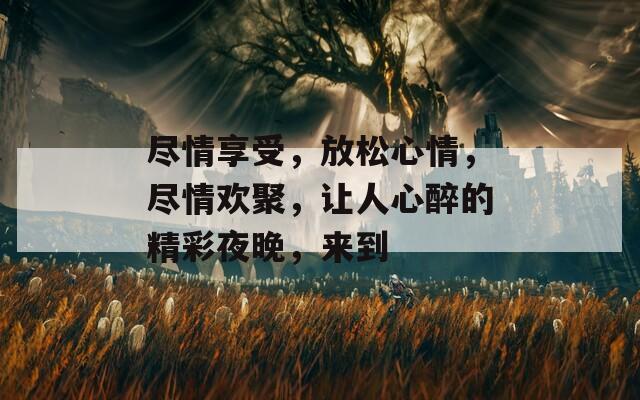 尽情享受，放松心情，尽情欢聚，让人心醉的精彩夜晚，来到