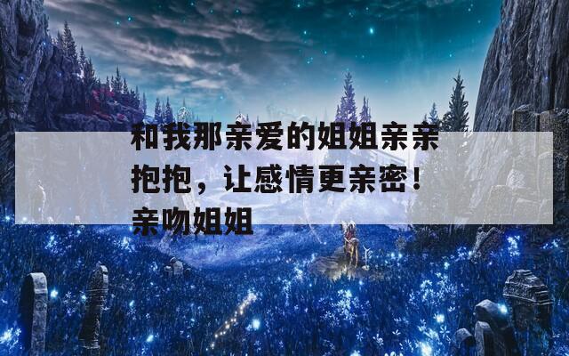 和我那亲爱的姐姐亲亲抱抱，让感情更亲密！亲吻姐姐