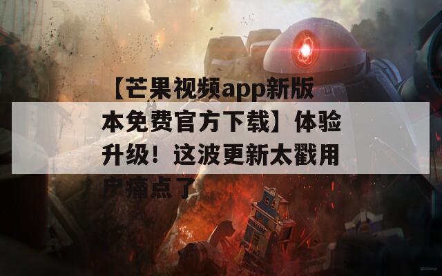 【芒果视频app新版本免费官方下载】体验升级！这波更新太戳用户痛点了