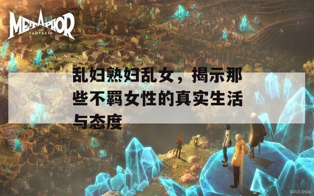 乱妇熟妇乱女，揭示那些不羁女性的真实生活与态度