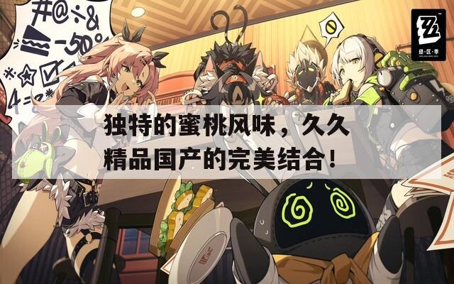 独特的蜜桃风味，久久精品国产的完美结合！