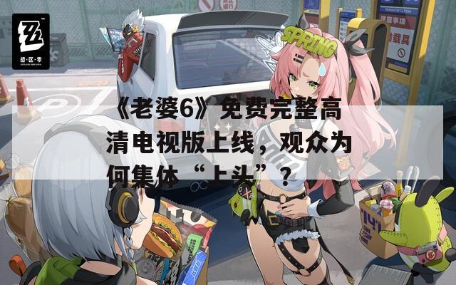 《老婆6》免费完整高清电视版上线，观众为何集体“上头”？