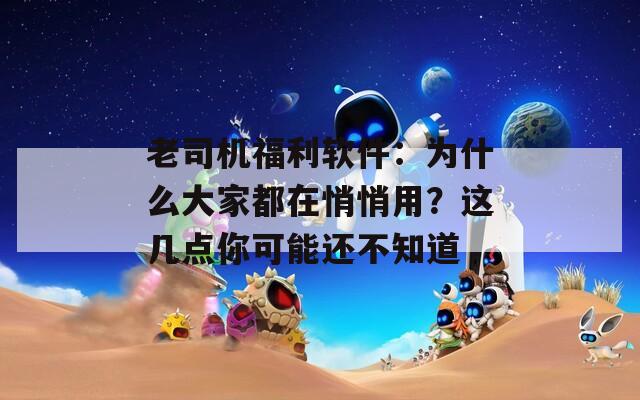 老司机福利软件：为什么大家都在悄悄用？这几点你可能还不知道
