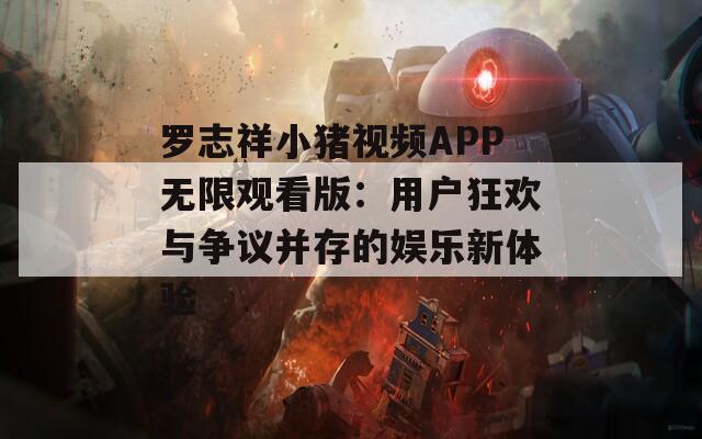 罗志祥小猪视频APP无限观看版：用户狂欢与争议并存的娱乐新体验