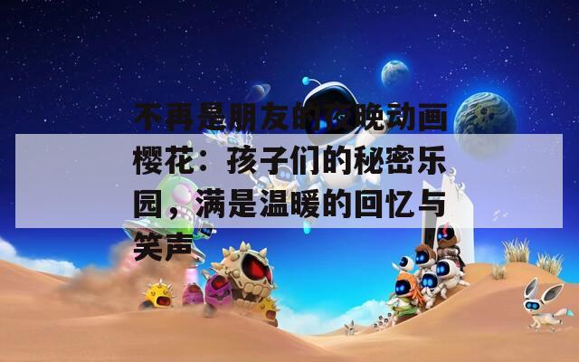 不再是朋友的夜晚动画樱花：孩子们的秘密乐园，满是温暖的回忆与笑声