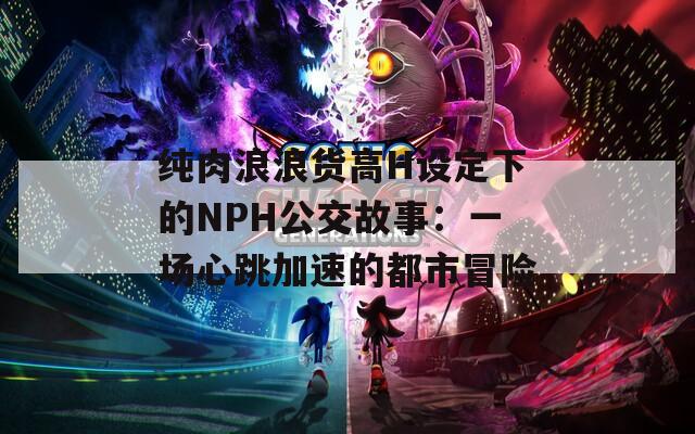 纯肉浪浪货高H设定下的NPH公交故事：一场心跳加速的都市冒险
