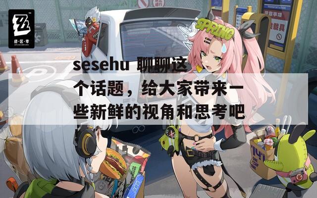 sesehu 聊聊这个话题，给大家带来一些新鲜的视角和思考吧！