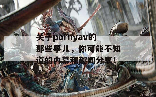 关于pornyav的那些事儿，你可能不知道的内幕和趣闻分享！