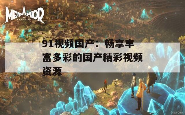 91视频国产：畅享丰富多彩的国产精彩视频资源
