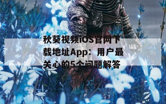 秋葵视频iOS官网下载地址App：用户最关心的5个问题解答