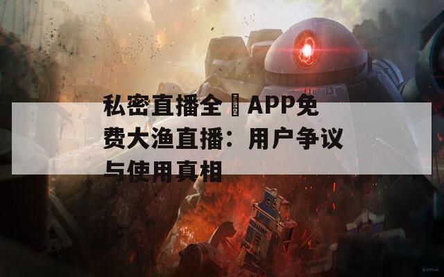 私密直播全婐APP免费大渔直播：用户争议与使用真相